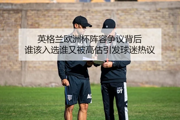 英格兰欧洲杯阵容争议背后 谁该入选谁又被高估引发球迷热议